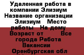 Удаленная работа в компании Элизиум › Название организации ­ Элизиум › Место работы ­ На дому › Возраст от ­ 16 - Все города Работа » Вакансии   . Оренбургская обл.,Медногорск г.